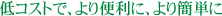 低コストで、より便利に、より簡単に